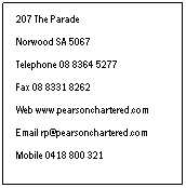 Text Box: 207 The Parade
 
Norwood SA 5067
 
Telephone 08 8364 5277
 
Fax 08 8331 8262
 
Web www.pearsonchartered.com
 
Email rp@pearsonchartered.com
 
Mobile 0418 800 321
 
Our Contact Details
 
